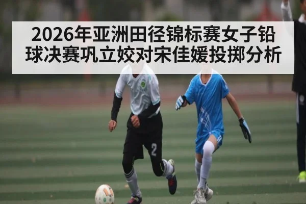 2026年亚洲田径锦标赛女子铅球决赛巩立姣对宋佳媛投掷分析