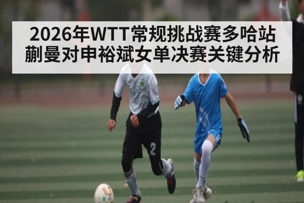 2026年WTT常规挑战赛多哈站蒯曼对申裕斌女单决赛关键分析